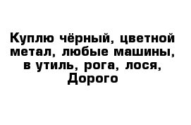 Куплю чёрный, цветной метал, любые машины, в утиль, рога, лося, Дорого 